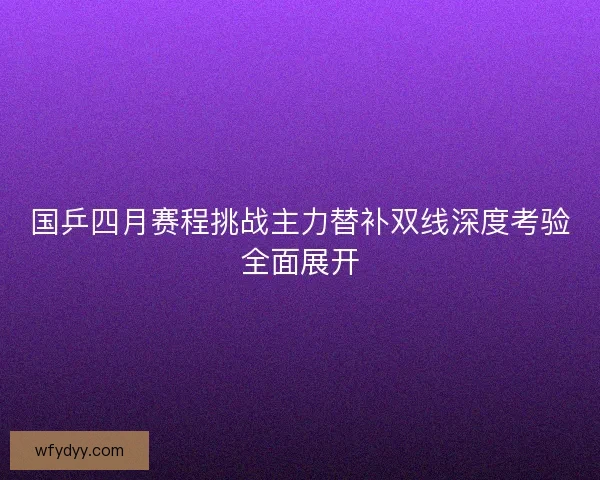 国乒四月赛程挑战主力替补双线深度考验全面展开