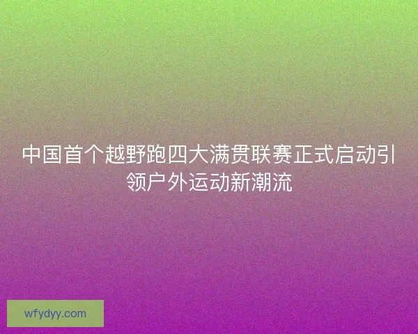 中国首个越野跑四大满贯联赛正式启动引领户外运动新潮流