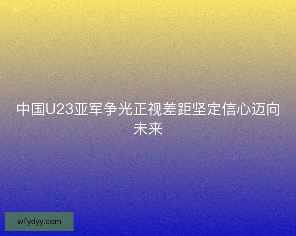 中国U23亚军争光正视差距坚定信心迈向未来