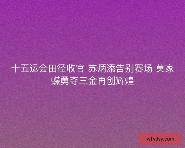 十五运会田径收官 苏炳添告别赛场 莫家蝶勇夺三金再创辉煌